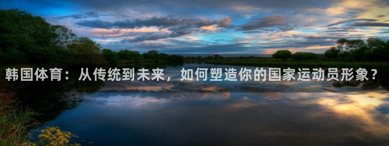 意昂平台主管：韩国体育：从传统到未来，如何塑造你的国家运动员形象？